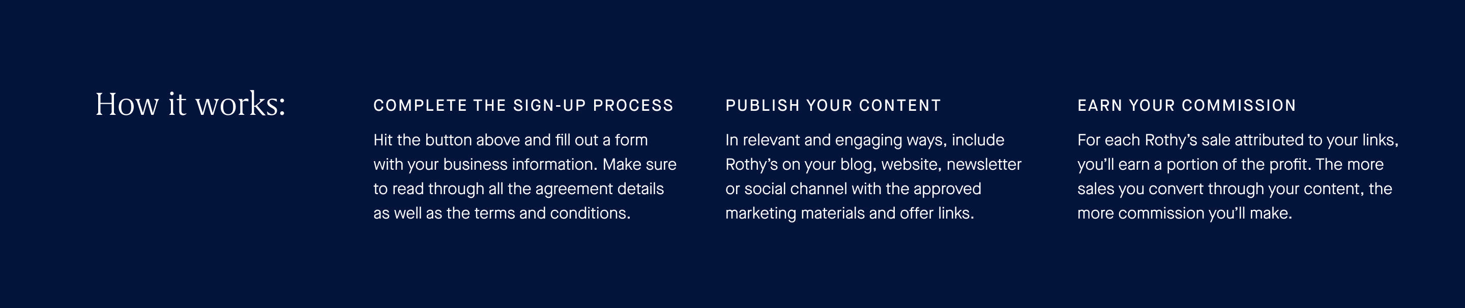 Hit the button above and fill out a form with your business information. Make sure to read through all the agreement details as well as the terms and conditions. In relevant and engaging ways, include Rothy's on your blog, website, newsletter or social channel with the approved marketing materials and offer links. Earn your commission. For each Rothy's sale attributed to your links, you'll earn a portion of the profit. The more sales you convert through your account, the more commission you'll make.