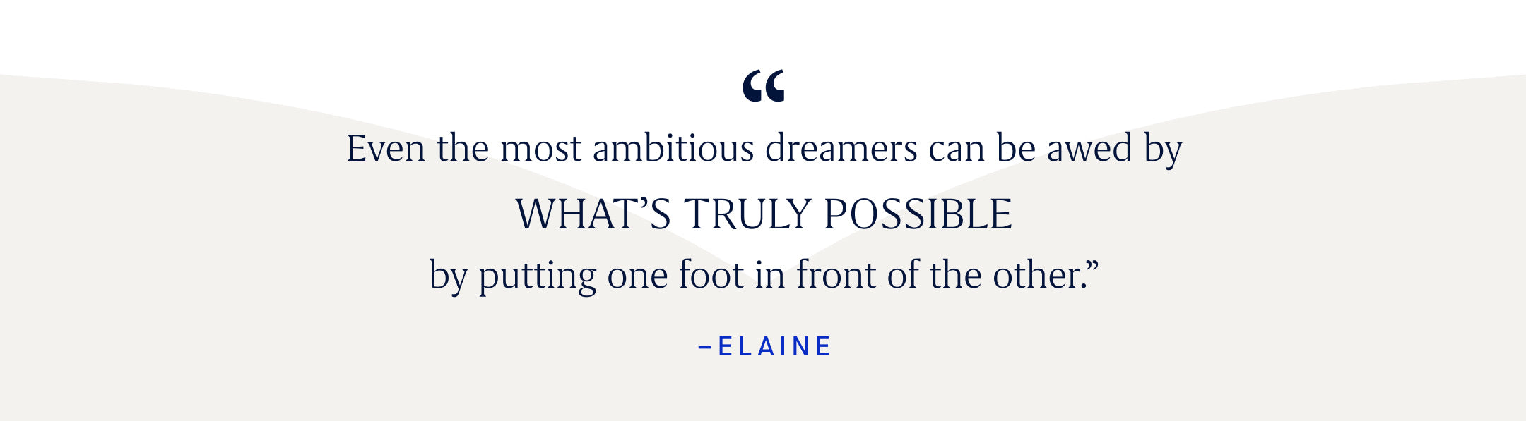 "Even the most ambitious dreamers can be awed by WHAT'S TRULY POSSIBLE by putting one foot in front of the other. -Elaine"