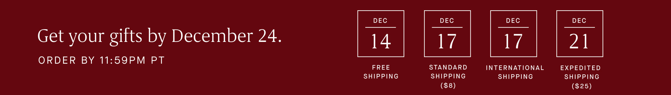 Text graphic with copy, ' Get your gifts by December 24. Order by 11:59 PM PT. Dec 14 Free shipping, Dec 17 Standard Shipping $8, Dec 17 International Shipping, Dec 21 extended shipping $26.'