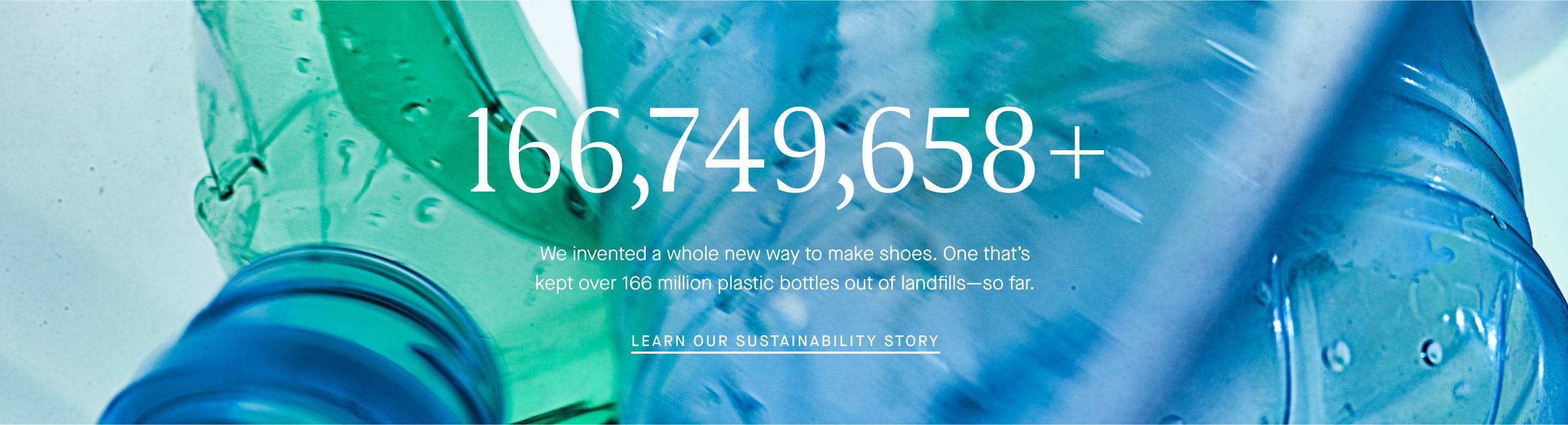 166,749,658+ We invented a whole new way to make shoes. One that's kept over 166 million plastic bottles out of landfills-so far. Learn Our Sustainability Story