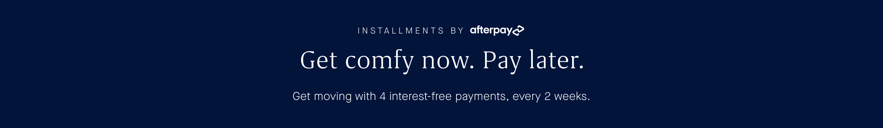 Installments by Afterpay. Get comfy now. Pay later.  Get moving with 4 interest-free payments, every 2 weeks.